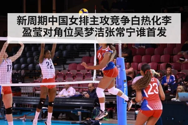 新周期中国女排主攻竞争白热化李盈莹对角位吴梦洁张常宁谁首发