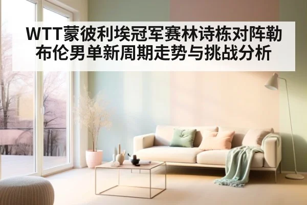 WTT蒙彼利埃冠军赛林诗栋对阵勒布伦男单新周期走势与挑战分析
